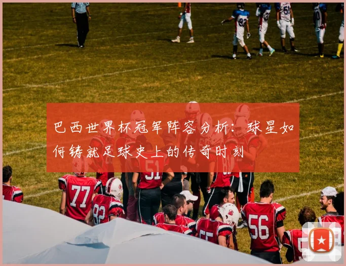巴西世界杯冠军阵容分析：球星如何铸就足球史上的传奇时刻