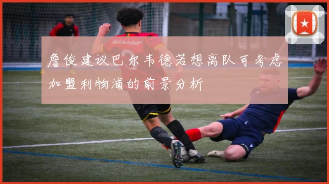 詹俊建议巴尔韦德若想离队可考虑加盟利物浦的前景分析