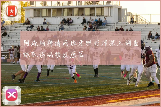 阿森纳聘请西班牙理疗师深入调查球队伤病频发原因